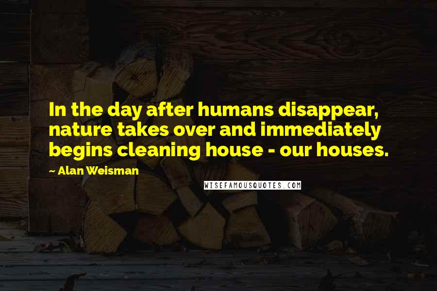 Alan Weisman Quotes: In the day after humans disappear, nature takes over and immediately begins cleaning house - our houses.