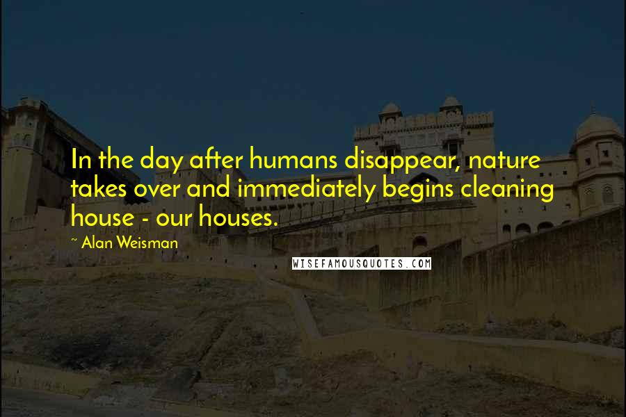 Alan Weisman Quotes: In the day after humans disappear, nature takes over and immediately begins cleaning house - our houses.