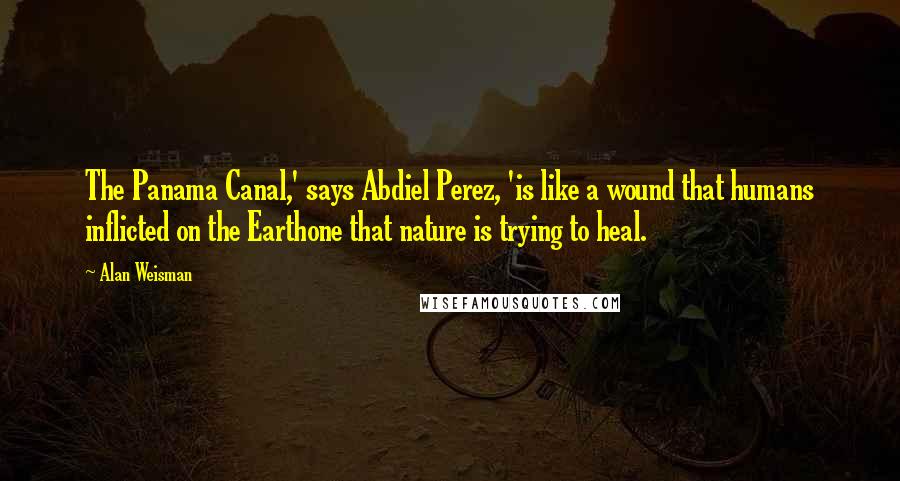 Alan Weisman Quotes: The Panama Canal,' says Abdiel Perez, 'is like a wound that humans inflicted on the Earthone that nature is trying to heal.