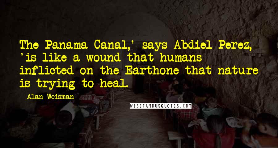 Alan Weisman Quotes: The Panama Canal,' says Abdiel Perez, 'is like a wound that humans inflicted on the Earthone that nature is trying to heal.