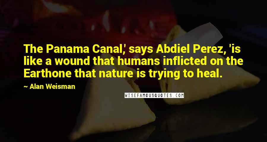 Alan Weisman Quotes: The Panama Canal,' says Abdiel Perez, 'is like a wound that humans inflicted on the Earthone that nature is trying to heal.