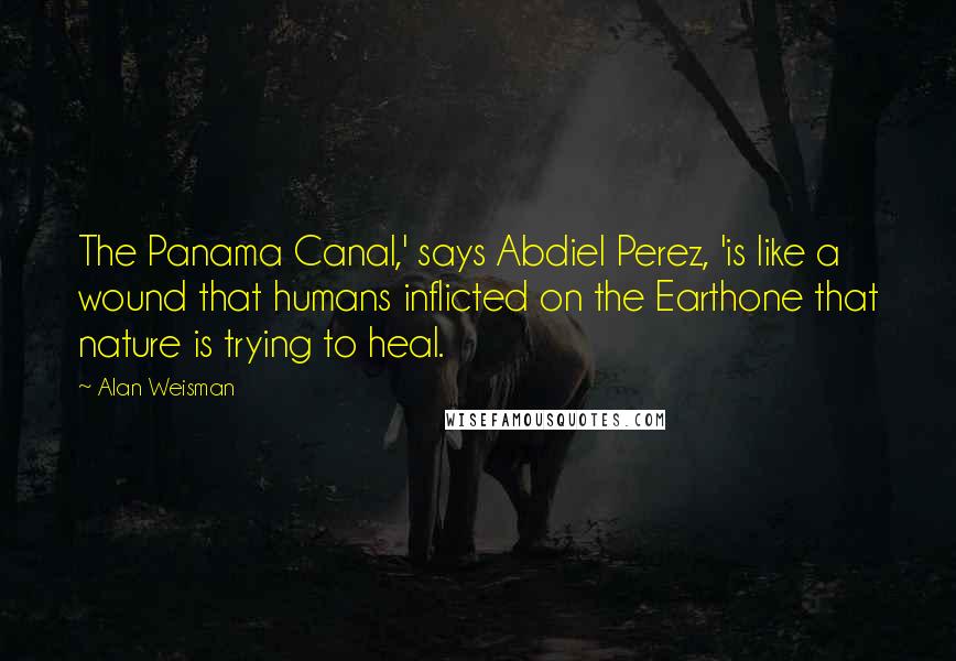 Alan Weisman Quotes: The Panama Canal,' says Abdiel Perez, 'is like a wound that humans inflicted on the Earthone that nature is trying to heal.