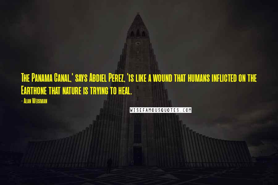 Alan Weisman Quotes: The Panama Canal,' says Abdiel Perez, 'is like a wound that humans inflicted on the Earthone that nature is trying to heal.