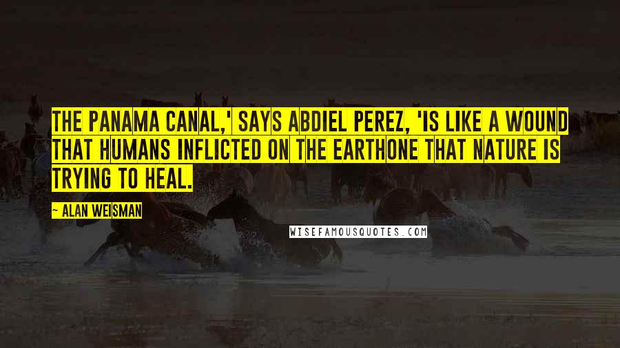 Alan Weisman Quotes: The Panama Canal,' says Abdiel Perez, 'is like a wound that humans inflicted on the Earthone that nature is trying to heal.