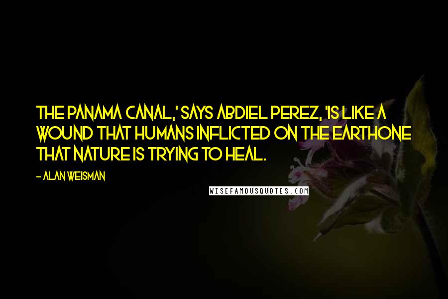 Alan Weisman Quotes: The Panama Canal,' says Abdiel Perez, 'is like a wound that humans inflicted on the Earthone that nature is trying to heal.