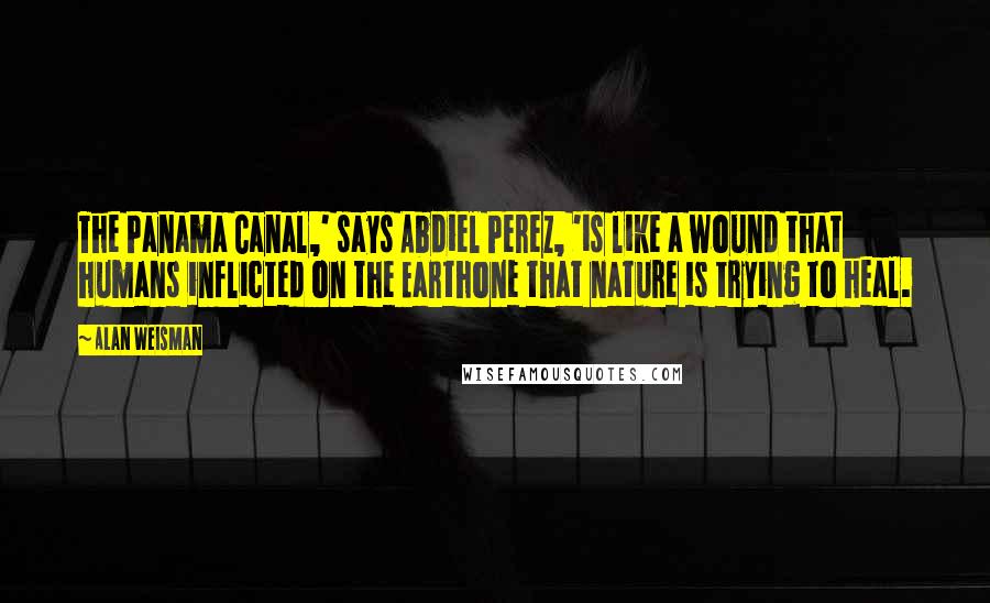 Alan Weisman Quotes: The Panama Canal,' says Abdiel Perez, 'is like a wound that humans inflicted on the Earthone that nature is trying to heal.