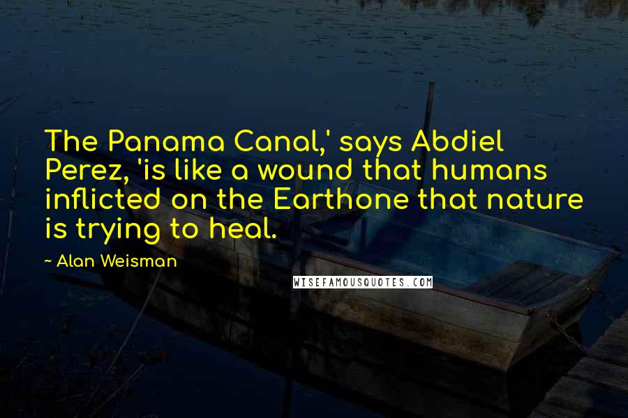 Alan Weisman Quotes: The Panama Canal,' says Abdiel Perez, 'is like a wound that humans inflicted on the Earthone that nature is trying to heal.