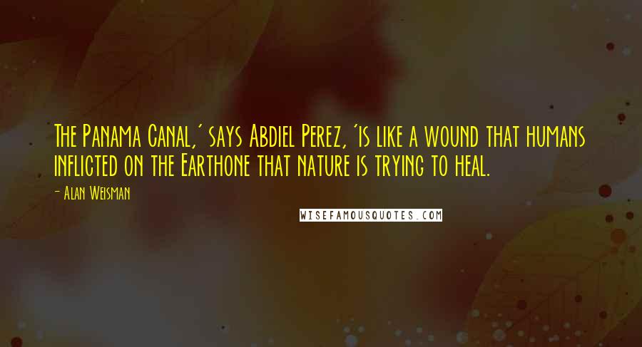 Alan Weisman Quotes: The Panama Canal,' says Abdiel Perez, 'is like a wound that humans inflicted on the Earthone that nature is trying to heal.