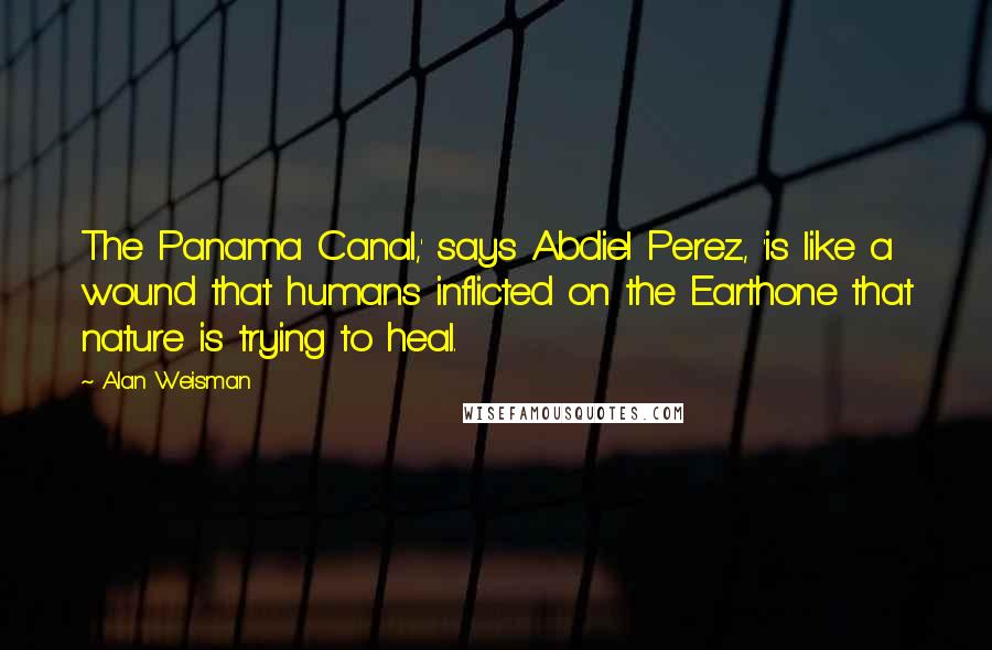 Alan Weisman Quotes: The Panama Canal,' says Abdiel Perez, 'is like a wound that humans inflicted on the Earthone that nature is trying to heal.