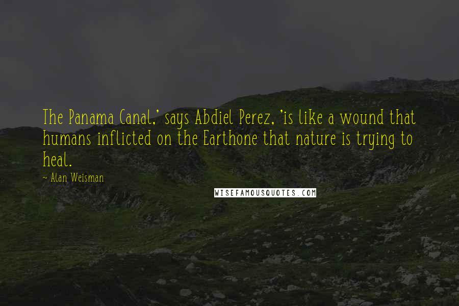 Alan Weisman Quotes: The Panama Canal,' says Abdiel Perez, 'is like a wound that humans inflicted on the Earthone that nature is trying to heal.