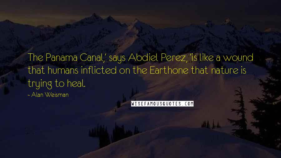 Alan Weisman Quotes: The Panama Canal,' says Abdiel Perez, 'is like a wound that humans inflicted on the Earthone that nature is trying to heal.