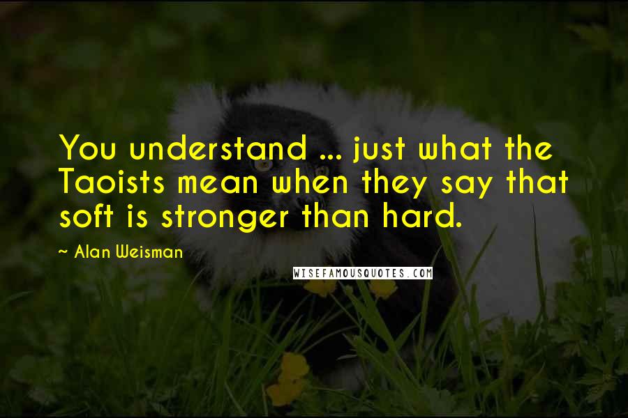 Alan Weisman Quotes: You understand ... just what the Taoists mean when they say that soft is stronger than hard.