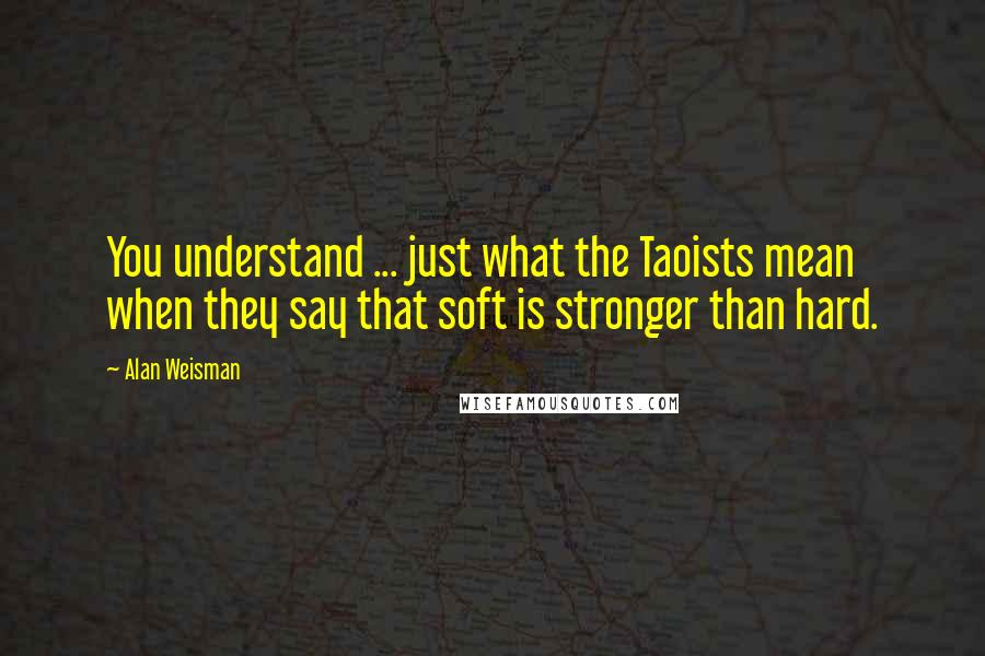 Alan Weisman Quotes: You understand ... just what the Taoists mean when they say that soft is stronger than hard.