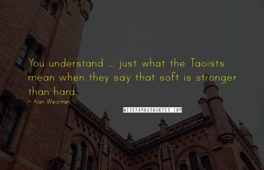 Alan Weisman Quotes: You understand ... just what the Taoists mean when they say that soft is stronger than hard.