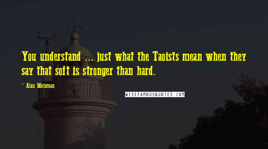 Alan Weisman Quotes: You understand ... just what the Taoists mean when they say that soft is stronger than hard.