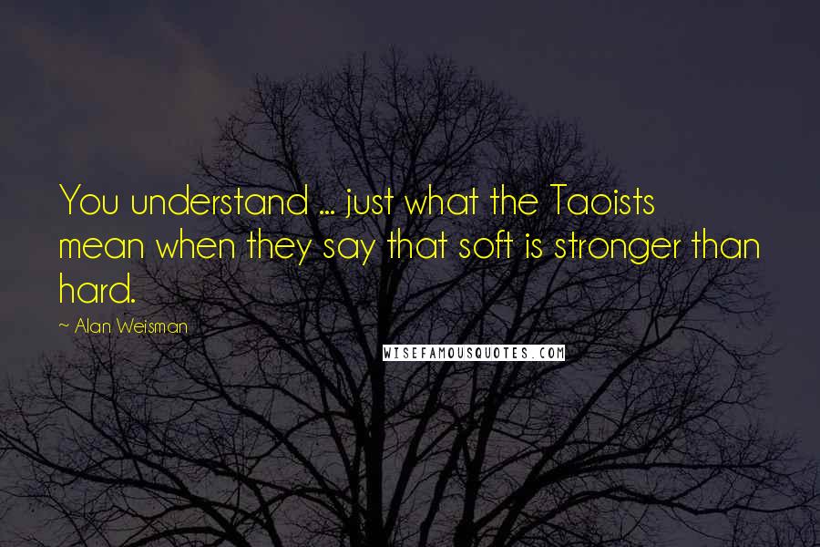 Alan Weisman Quotes: You understand ... just what the Taoists mean when they say that soft is stronger than hard.