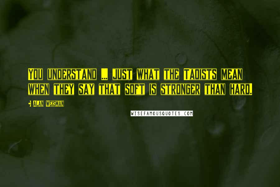 Alan Weisman Quotes: You understand ... just what the Taoists mean when they say that soft is stronger than hard.