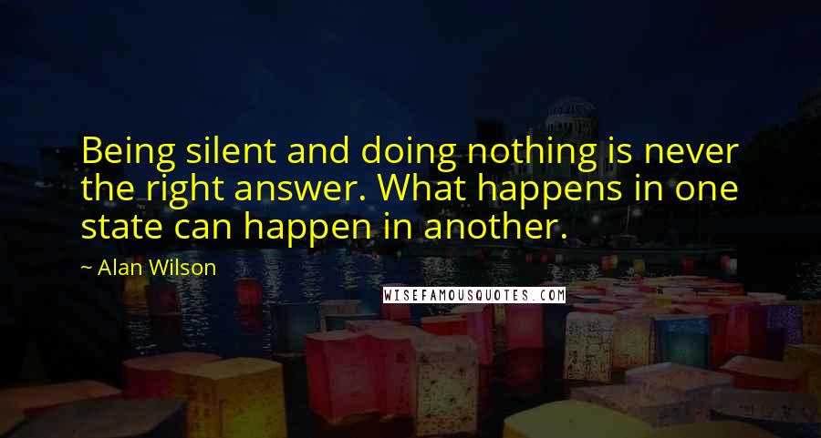 Alan Wilson Quotes: Being silent and doing nothing is never the right answer. What happens in one state can happen in another.