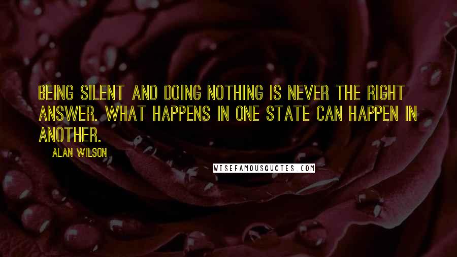 Alan Wilson Quotes: Being silent and doing nothing is never the right answer. What happens in one state can happen in another.