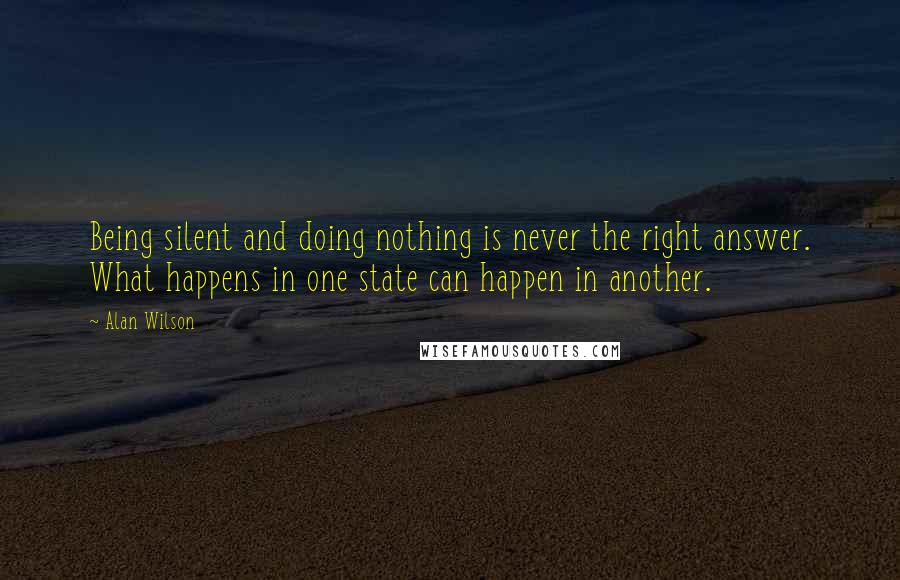 Alan Wilson Quotes: Being silent and doing nothing is never the right answer. What happens in one state can happen in another.