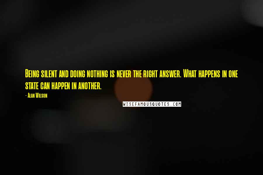 Alan Wilson Quotes: Being silent and doing nothing is never the right answer. What happens in one state can happen in another.