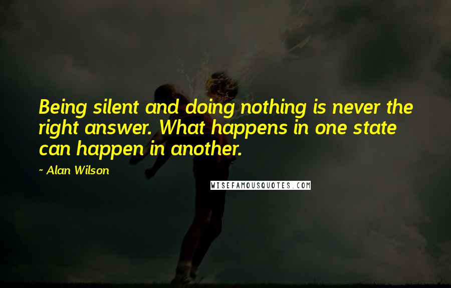 Alan Wilson Quotes: Being silent and doing nothing is never the right answer. What happens in one state can happen in another.