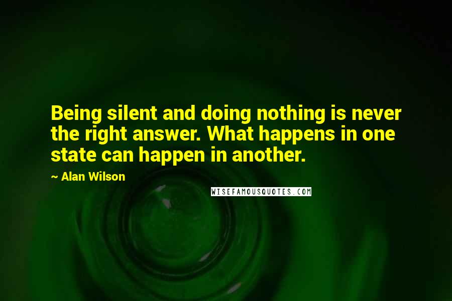 Alan Wilson Quotes: Being silent and doing nothing is never the right answer. What happens in one state can happen in another.