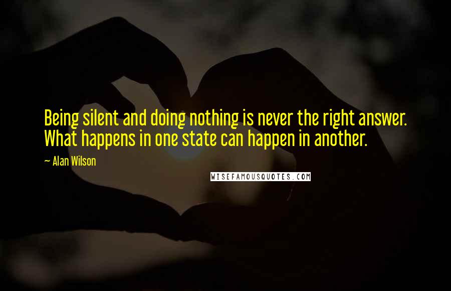 Alan Wilson Quotes: Being silent and doing nothing is never the right answer. What happens in one state can happen in another.