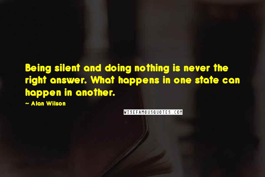 Alan Wilson Quotes: Being silent and doing nothing is never the right answer. What happens in one state can happen in another.