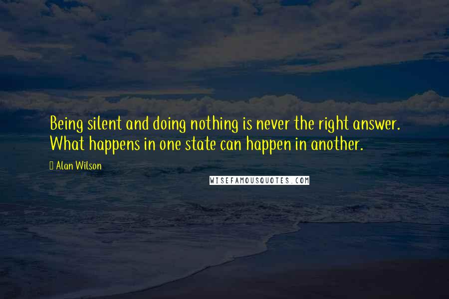 Alan Wilson Quotes: Being silent and doing nothing is never the right answer. What happens in one state can happen in another.