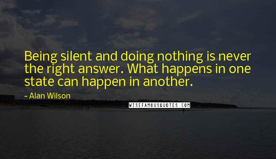 Alan Wilson Quotes: Being silent and doing nothing is never the right answer. What happens in one state can happen in another.