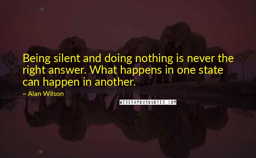 Alan Wilson Quotes: Being silent and doing nothing is never the right answer. What happens in one state can happen in another.