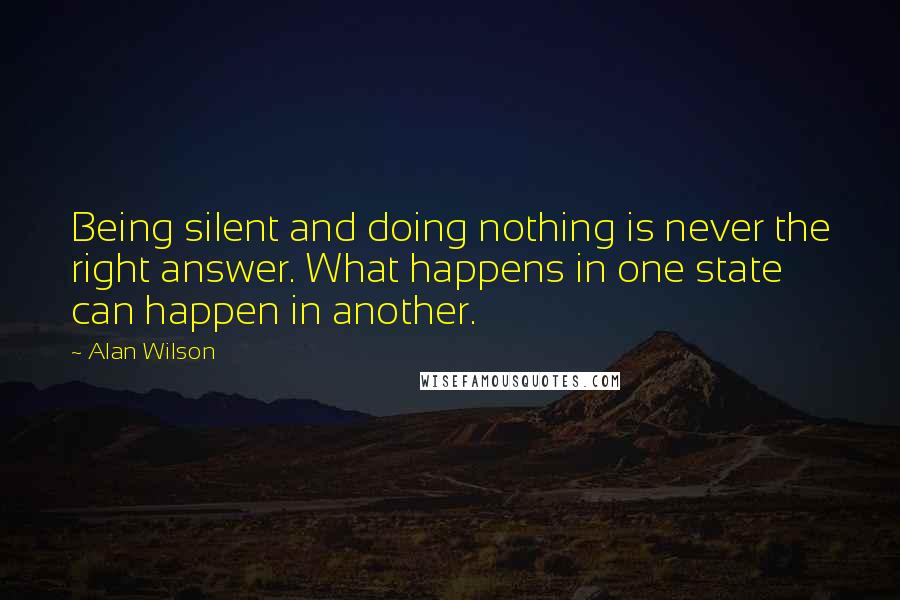 Alan Wilson Quotes: Being silent and doing nothing is never the right answer. What happens in one state can happen in another.