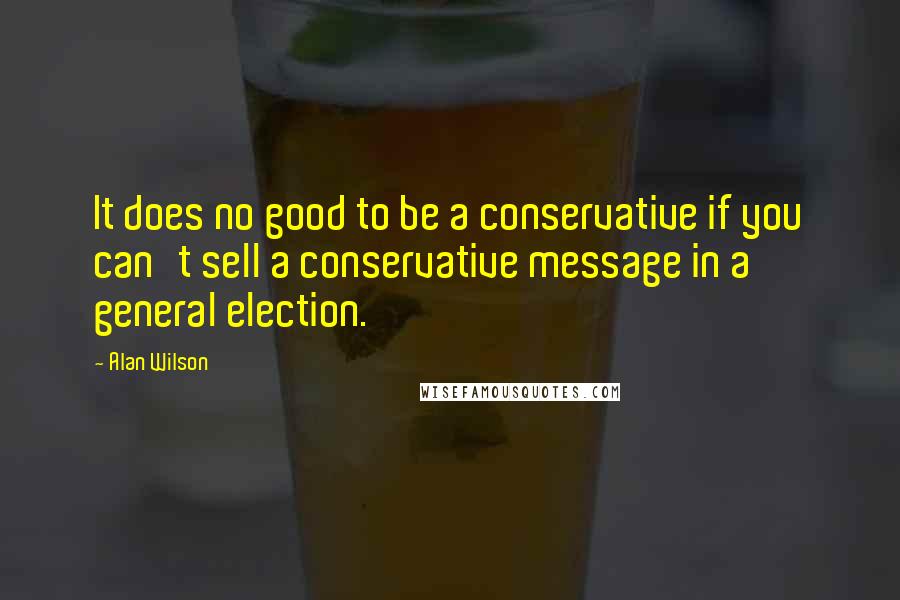 Alan Wilson Quotes: It does no good to be a conservative if you can't sell a conservative message in a general election.