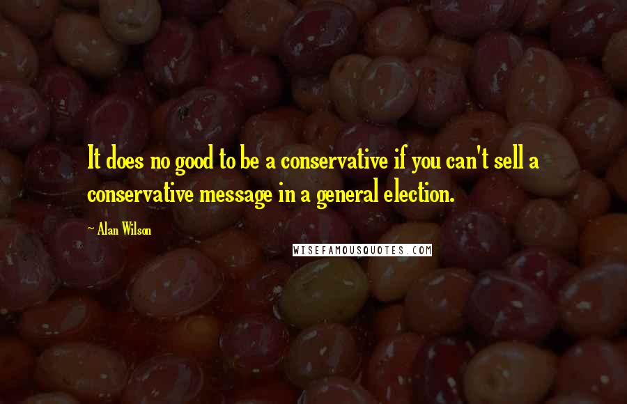 Alan Wilson Quotes: It does no good to be a conservative if you can't sell a conservative message in a general election.