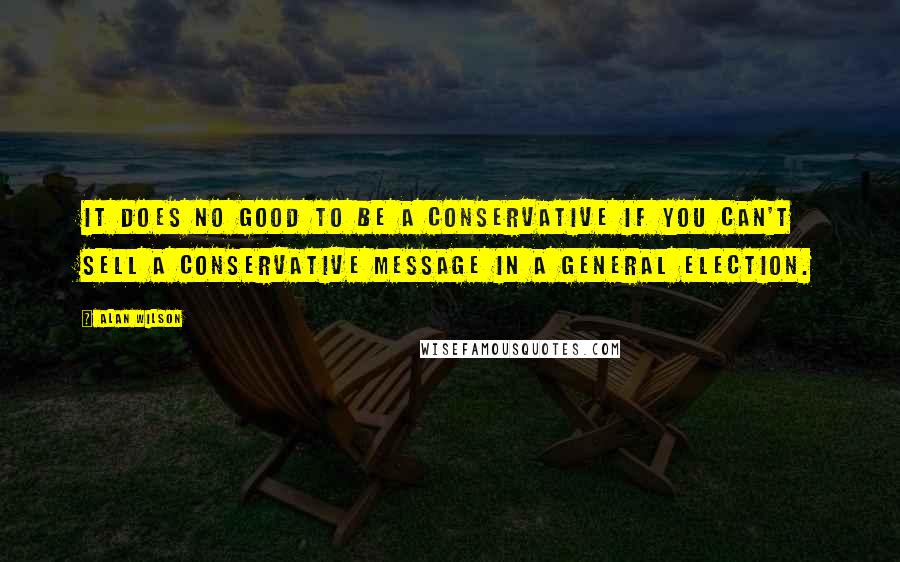 Alan Wilson Quotes: It does no good to be a conservative if you can't sell a conservative message in a general election.