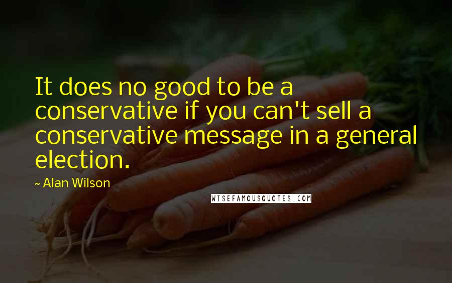 Alan Wilson Quotes: It does no good to be a conservative if you can't sell a conservative message in a general election.