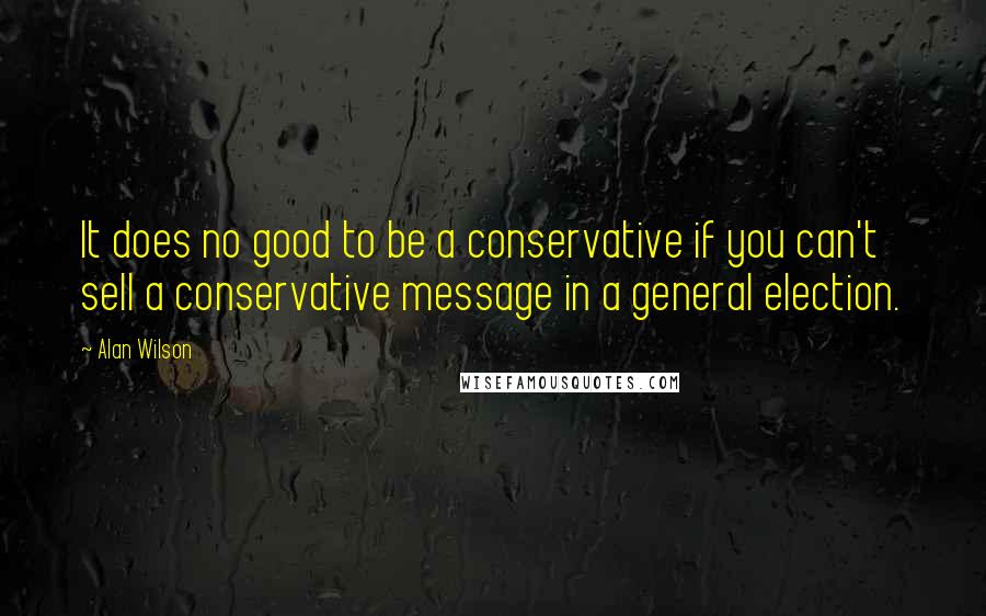 Alan Wilson Quotes: It does no good to be a conservative if you can't sell a conservative message in a general election.