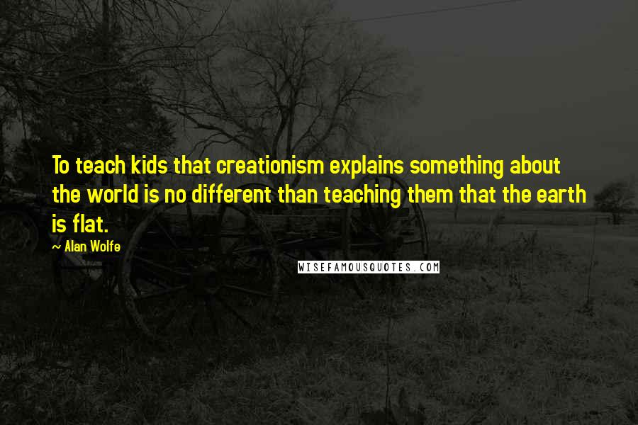 Alan Wolfe Quotes: To teach kids that creationism explains something about the world is no different than teaching them that the earth is flat.