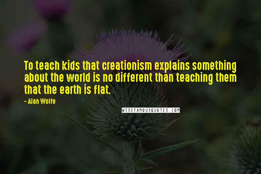 Alan Wolfe Quotes: To teach kids that creationism explains something about the world is no different than teaching them that the earth is flat.