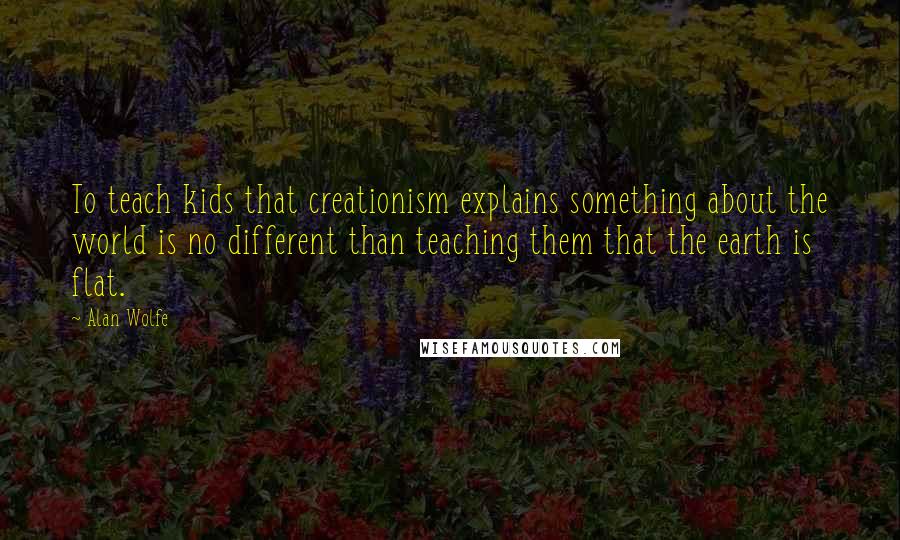 Alan Wolfe Quotes: To teach kids that creationism explains something about the world is no different than teaching them that the earth is flat.