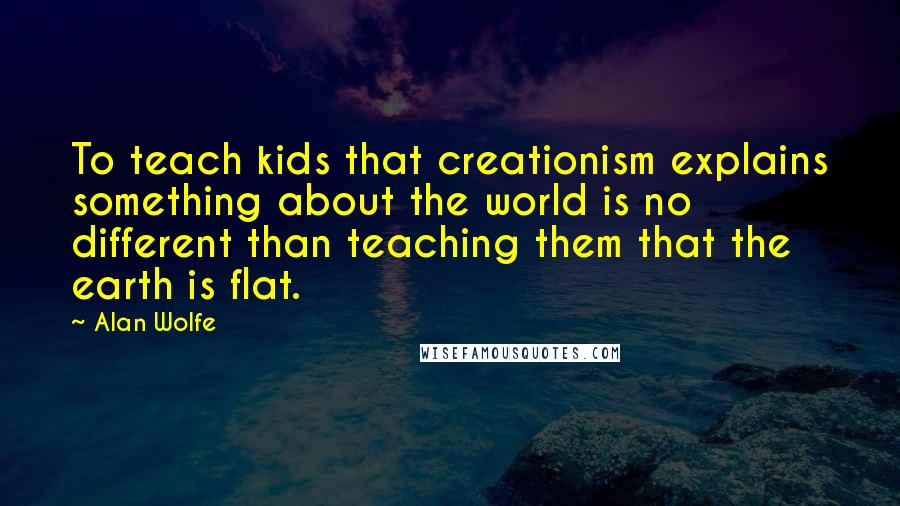 Alan Wolfe Quotes: To teach kids that creationism explains something about the world is no different than teaching them that the earth is flat.