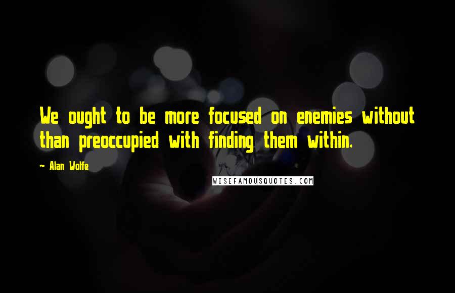 Alan Wolfe Quotes: We ought to be more focused on enemies without than preoccupied with finding them within.