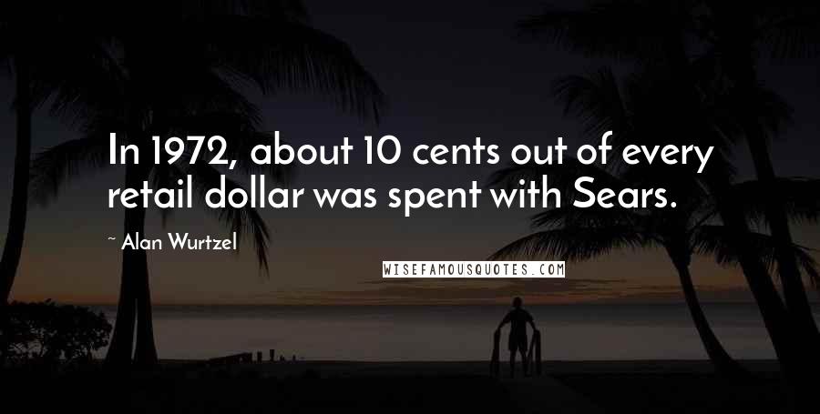 Alan Wurtzel Quotes: In 1972, about 10 cents out of every retail dollar was spent with Sears.