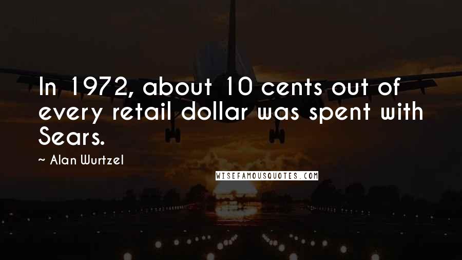 Alan Wurtzel Quotes: In 1972, about 10 cents out of every retail dollar was spent with Sears.