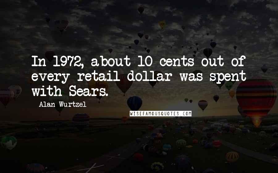 Alan Wurtzel Quotes: In 1972, about 10 cents out of every retail dollar was spent with Sears.