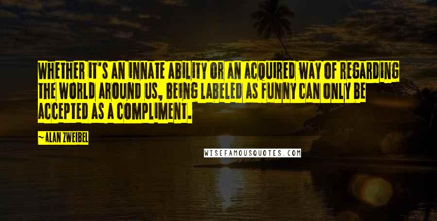 Alan Zweibel Quotes: Whether it's an innate ability or an acquired way of regarding the world around us, being labeled as funny can only be accepted as a compliment.