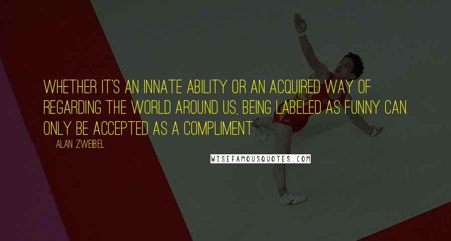 Alan Zweibel Quotes: Whether it's an innate ability or an acquired way of regarding the world around us, being labeled as funny can only be accepted as a compliment.