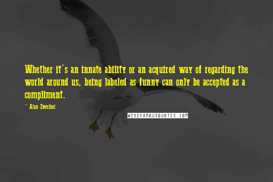 Alan Zweibel Quotes: Whether it's an innate ability or an acquired way of regarding the world around us, being labeled as funny can only be accepted as a compliment.