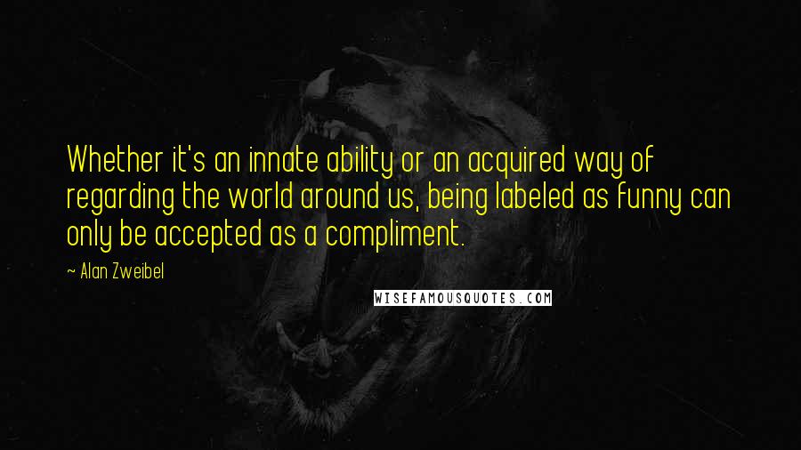 Alan Zweibel Quotes: Whether it's an innate ability or an acquired way of regarding the world around us, being labeled as funny can only be accepted as a compliment.